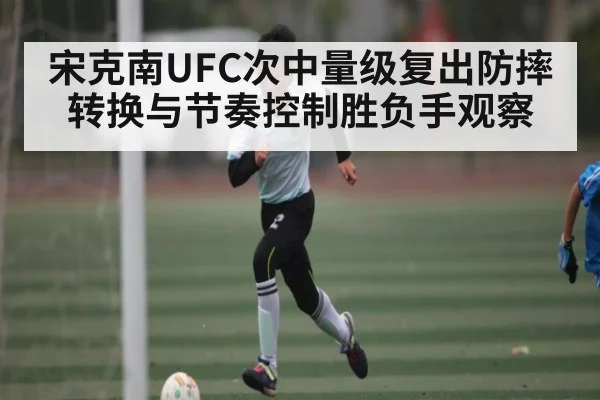宋克南UFC次中量级复出防摔转换与节奏控制胜负手观察